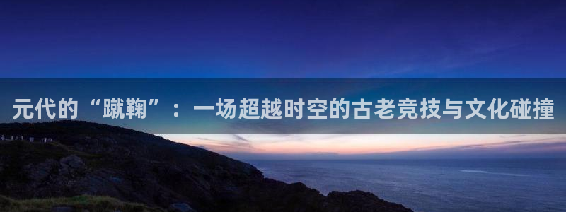 熊猫体育平台官网：元代的“蹴鞠”：一场超越时空的古老竞技与文化碰撞
